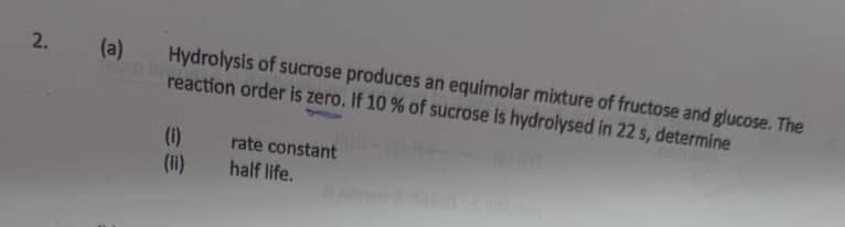 Hydrolysis of sucrose produces an equimolar mixture of fructose and glucose. The 
reaction order is zero. If 10 % of sucrose is hydrolysed in 22 s, determine 
(i) rate constant 
(ii)_ half life.