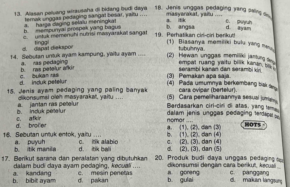 Alasan peluang wirausaha di bidang budi daya 18. Jenis unggas pedaging yang paling dimi
ternak unggas pedaging sangat besar, yaitu .. masyarakat, yaitu ....
a. harga daging selalu meningkat a. itik
c. puyuh
b. angsa
b. mempunyai prospek yang bagus d. ayam
c. untuk memenuhi nutrisi masyarakat sangat 19. Perhatikan ciri-ciri berikut!
tinggi (1) Biasanya memiliki bulu yang menut
d. dapat diekspor
tubuhnya.
14. Sebutan untuk ayam kampung, yaitu ayam ...  2) Hewan unggas memiliki jantung denga
a. ras pedaging empat ruang yaitu bilik kanan, bilik
b. ras petelur afkir serambi kanan dan serambi kiri.
c. bukan ras (3) Pemakan apa saja.
d. induk petelur
(4) Pada umumnya berkembang biak denga
15. Jenis ayam pedaging yang paling banyak cara ovipar (bertelur).
dikonsumsi oleh masyarakat, yaitu ....
(5) Cara pemeliharaannya sesuai jumlahnya
a. jantan ras petelur Berdasarkan ciri-ciri di atas, yang termas
b. induk petelur dalam jenis unggas pedaging terdapat pa 
c. afkir nomor ....
d. broi!er a. (1), (2), dan (3) HOTS
16. Sebutan untuk entok, yaitu .... b. (1), (2), dan (4)
a. puyuh c. itik alabio c. (2), (3), dan (4)
b. itik manila d. itik bali d. (2), (3), dan (5)
17. Berikut sarana dan peralatan yang dibutuhkan 20. Produk budi daya unggas pedaging dapa
dalam budi daya ayam pedaging, kecuali .... dikonsumsi dengan cara berikut, keccuali ....
a. kandang c. mesin penetas a. goreng c. panggang
b. bibit ayam d. pakan b. gulai d. makan langsung