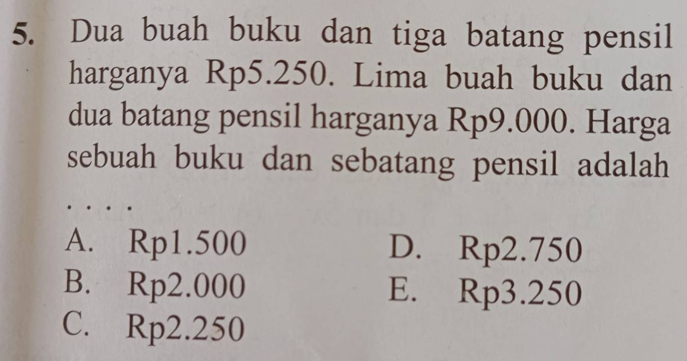 Dua buah buku dan tiga batang pensil
harganya Rp5.250. Lima buah buku dan
dua batang pensil harganya Rp9.000. Harga
sebuah buku dan sebatang pensil adalah
A. Rp1.500 D. Rp2.750
B. Rp2.000 E. Rp3.250
C. Rp2.250