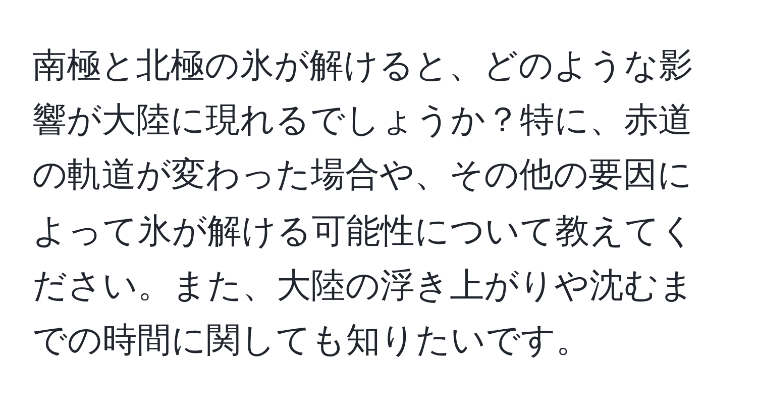 南極と北極の氷が解けると、どのような影響が大陸に現れるでしょうか？特に、赤道の軌道が変わった場合や、その他の要因によって氷が解ける可能性について教えてください。また、大陸の浮き上がりや沈むまでの時間に関しても知りたいです。