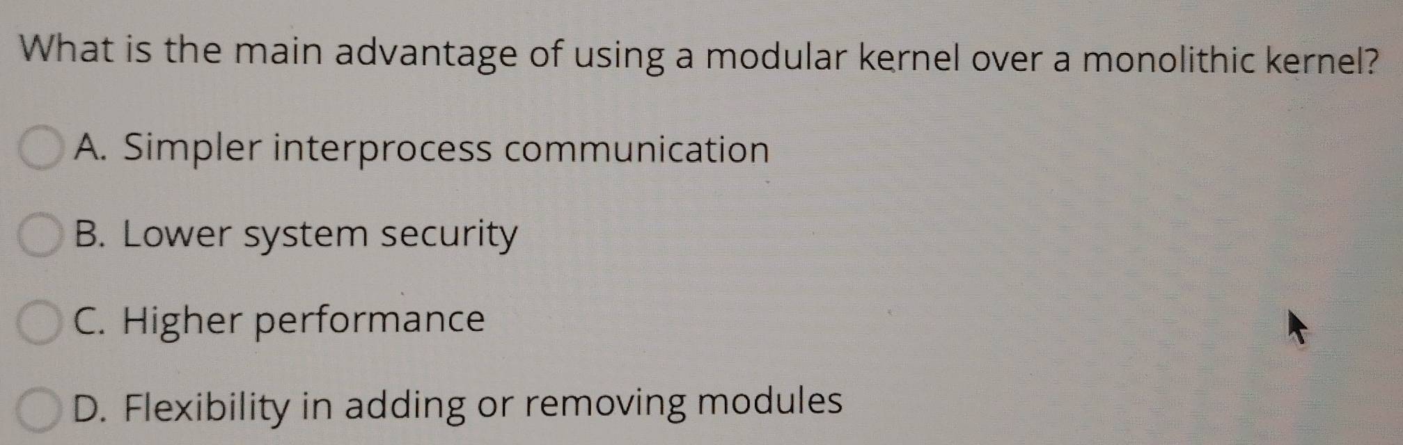 What is the main advantage of using a modular kernel over a monolithic kernel?
A. Simpler interprocess communication
B. Lower system security
C. Higher performance
D. Flexibility in adding or removing modules