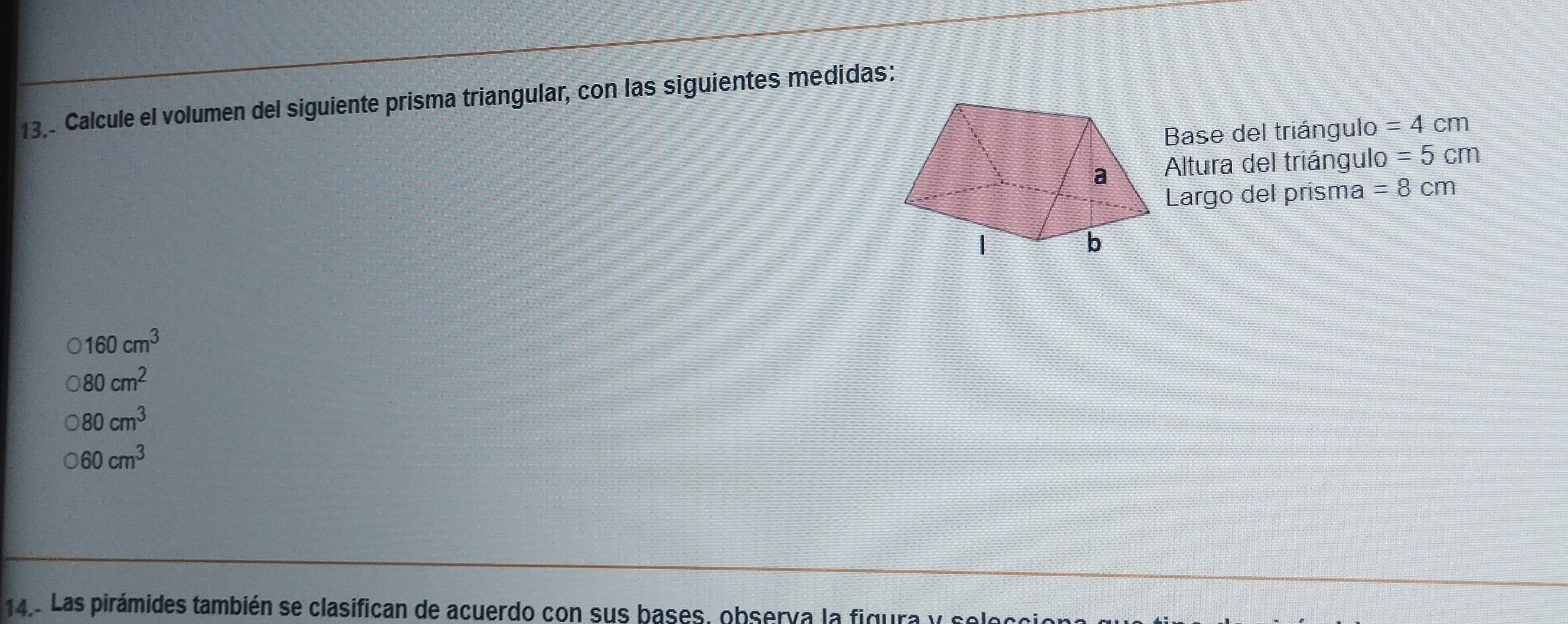 Calcule el volumen del siguiente prisma triangular, con las siguientes medidas:
Base del triángulo =4cm
Altura del triángulo =5cm
Largo del prisma =8cm
160cm^3
80cm^2
80cm^3
60cm^3
14. Las pirámides también se clasifican de acuerdo con sus bases, observa la figura y selec