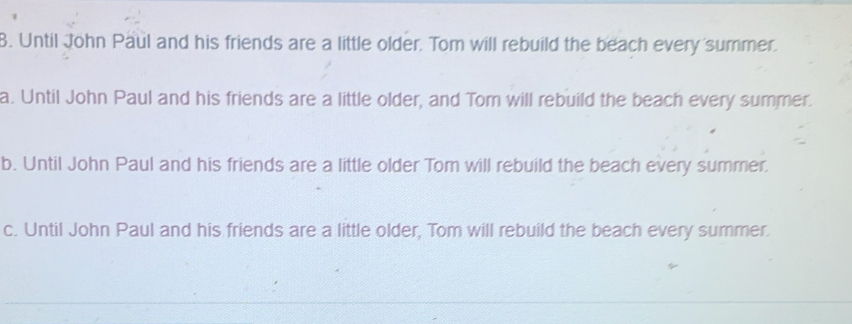 Until John Paul and his friends are a little older. Tom will rebuild the beach every summer.
a. Until John Paul and his friends are a little older, and Tom will rebuild the beach every summer.
b. Until John Paul and his friends are a little older Tom will rebuild the beach every summer.
c. Until John Paul and his friends are a little older, Tom will rebuild the beach every summer.