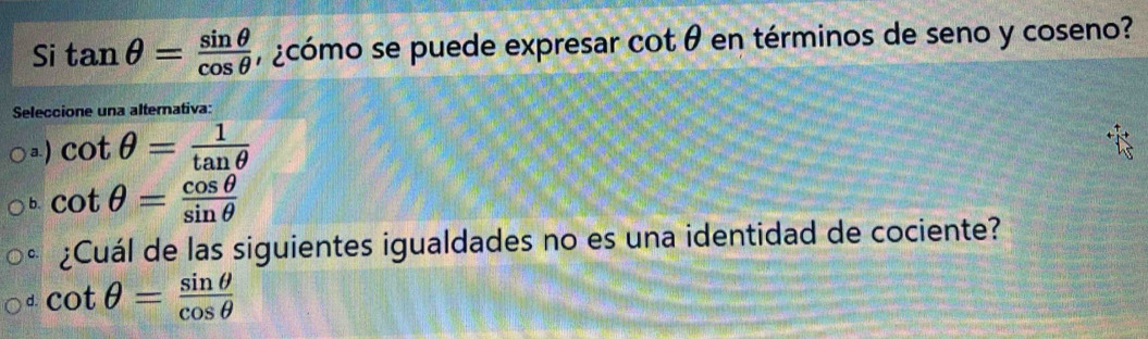 Si tan θ = sin θ /cos θ   , ¿cómo se puede expresar cot θ en términos de seno y coseno?
Seleccione una alternativa:
a. ) cot θ = 1/tan θ  
b. cot θ = cos θ /sin θ  
¿Cuál de las siguientes igualdades no es una identidad de cociente?
d. cot θ = sin θ /cos θ  