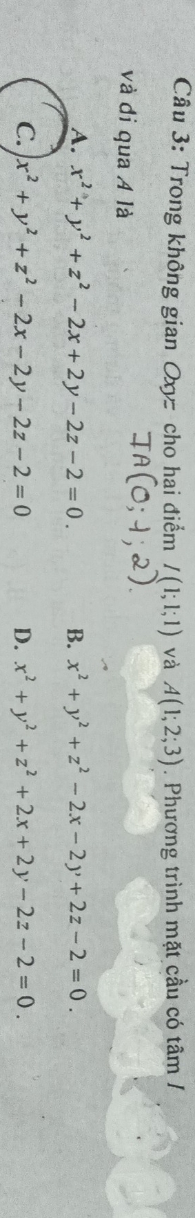 Trong không gian Oxy cho hai điểm I(1;1;1) và A(1;2;3). Phương trình mặt cầu có tâm /
và đi qua Á là
A. x^2+y^2+z^2-2x+2y-2z-2=0. B. x^2+y^2+z^2-2x-2y+2z-2=0.
C. x^2+y^2+z^2-2x-2y-2z-2=0 D. x^2+y^2+z^2+2x+2y-2z-2=0.