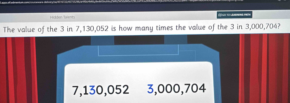 ap
5755296/aHR0cHM6Lv9
Hidden Talents ` GO TO LEARNING PATH
The value of the 3 in 7,130,052 is how many times the value of the 3 in 3,000,704?
7,130,052 3,000,704