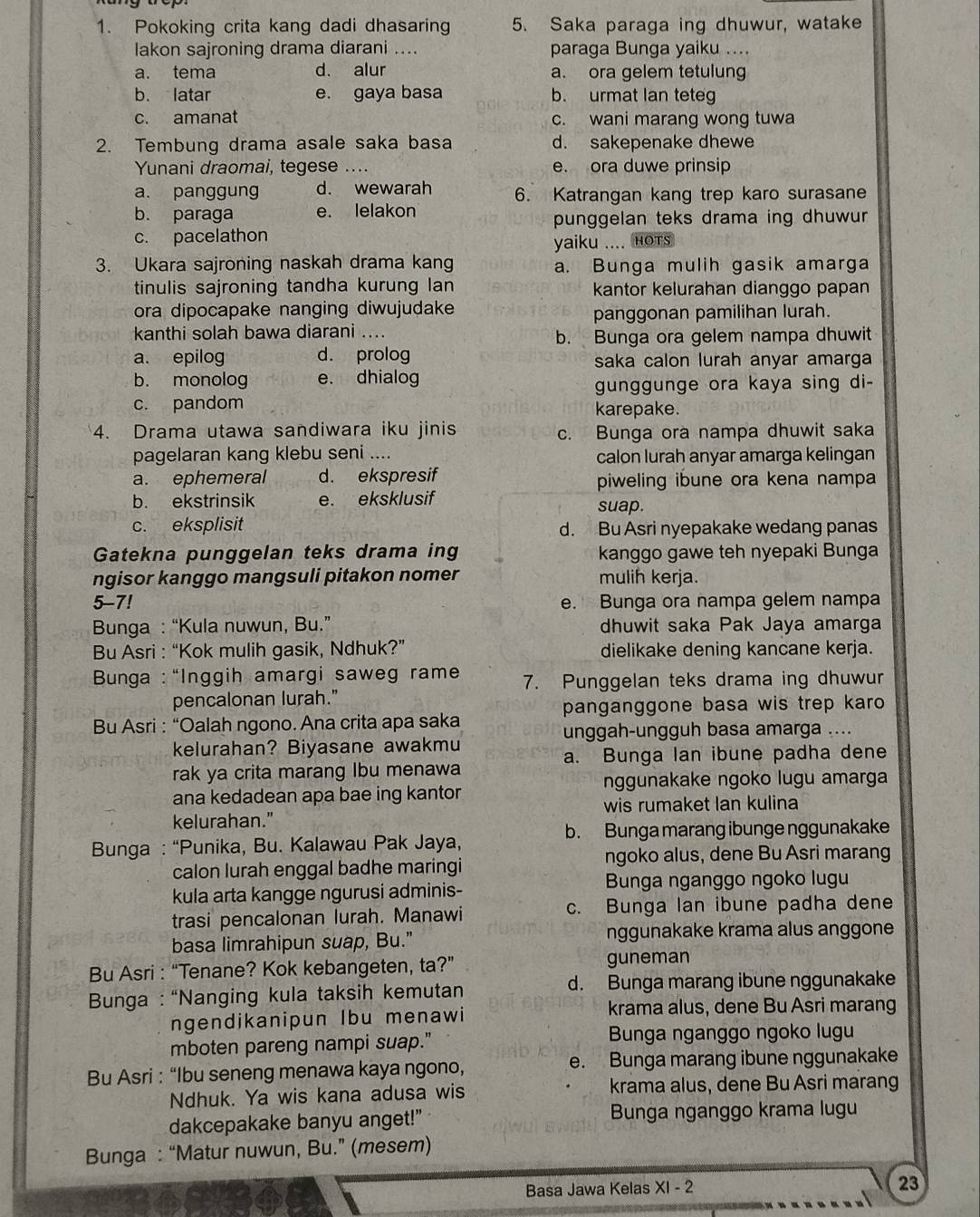 Pokoking crita kang dadi dhasaring 5. Saka paraga ing dhuwur, watake
lakon sajroning drama diarani .... paraga Bunga yaiku ....
a. tema d. alur a. ora gelem tetulung
b. latar e. gaya basa b. urmat lan teteg
c. amanat c. wani marang wong tuwa
2. Tembung drama asale saka basa d. sakepenake dhewe
Yunani draomai, tegese e. ora duwe prinsip
a. panggung d. wewarah 6. Katrangan kang trep karo surasane
b. paraga e. lelakon
punggelan teks drama ing dhuwur
c. pacelathon
yaiku .... Hots
3. Ukara sajroning naskah drama kang a. Bunga mulih gasik amarga
tinulis sajroning tandha kurung lan kantor kelurahan dianggo papan
ora dipocapake nanging diwujudake
panggonan pamilihan lurah.
kanthi solah bawa diarani ....
b. Bunga ora gelem nampa dhuwit
a. epilog d. prolog saka calon lurah anyar amarga
b. monolog e. dhialog
gunggunge ora kaya sing di-
c. pandom karepake.
4. Drama utawa sandiwara iku jinis c. Bunga ora nampa dhuwit saka
pagelaran kang klebu seni .... calon lurah anyar amarga kelingan
a. ephemeral d. ekspresif piweling ibune ora kena nampa
b. ekstrinsik e. eksklusif suap.
c. eksplisit d. Bu Asri nyepakake wedang panas
Gatekna punggelan teks drama ing  kanggo gawe teh nyepaki Bunga
ngisor kanggo mangsuli pitakon nomer mulih kerja.
5-7! e. Bunga ora nampa gelem nampa
Bunga : “Kula nuwun, Bu.” dhuwit saka Pak Jaya amarga
Bu Asri : “Kok mulih gasik, Ndhuk?” dielikake dening kancane kerja.
*  Bunga : “Inggih amargi saweg rame 7. Punggelan teks drama ing dhuwur
pencalonan lurah."
panganggone basa wis trep karo 
Bu Asri : “Oalah ngono. Ana crita apa saka
unggah-ungguh basa amarga ....
kelurahan? Biyasane awakmu
a. Bunga lan ibune padha dene
rak ya crita marang Ibu menawa
nggunakake ngoko lugu amarga
ana kedadean apa bae ing kantor
wis rumaket lan kulina
kelurahan."
b. Bunga marang ibunge nggunakake
Bunga : “Punika, Bu. Kalawau Pak Jaya,
ngoko alus, dene Bu Asri marang
calon lurah enggal badhe maringi
kula arta kangge ngurusi adminis-
Bunga nganggo ngoko lugu
trasi pencalonan lurah. Manawi c. Bunga lan ibune padha dene
basa limrahipun suap, Bu." nggunakake krama alus anggone
Bu Asri : “Tenane? Kok kebangeten, ta?” guneman
Bunga : “Nanging kula taksih kemutan d. Bunga marang ibune nggunakake
ngendikanipun Ibu menawi
krama alus, dene Bu Asri marang
mboten pareng nampi suap."  Bunga nganggo ngoko lugu
Bu Asri : “Ibu seneng menawa kaya ngono, e. Bunga marang ibune nggunakake
Ndhuk. Ya wis kana adusa wis krama alus, dene Bu Asri marang
dakcepakake banyu anget!" Bunga nganggo krama lugu
Bunga : “Matur nuwun, Bu.” (mesem)
Basa Jawa Kelas XI - 2 23