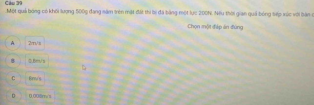 .Một quả bóng có khối lượng 500g đang năm trên mặt đất thì bị đá băng một lực 200N. Nếu thời gian quả bóng tiếp xúc với bàn c
Chọn một đáp án đúng
A 2m/s
B 0,8m/s
C 8m/s
D 0,008m/s