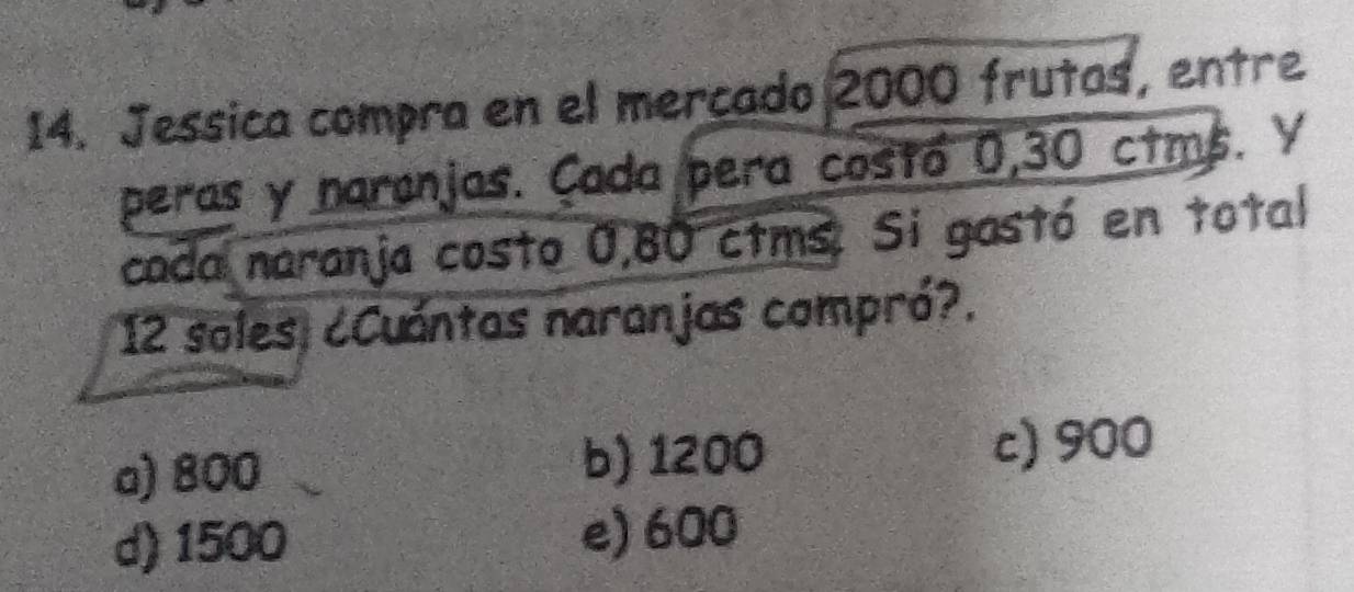 Jessica compra en el mercado 2000 frutas, entre
peras y naronjas. Cada pera costó 0,30 ctms. V
cada naranja costo 0,80 ctms. Si gastó en total
12 soles, ¿Cuántas naranjas compró?.
a) 800
b) 1200 c) 900
d) 1500 e) 600