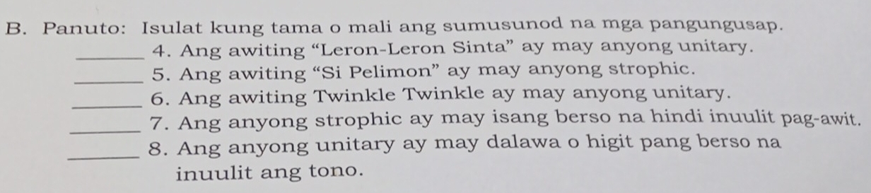 Panuto: Isulat kung tama o mali ang sumusunod na mga pangungusap. 
_4. Ang awiting “Leron-Leron Sinta” ay may anyong unitary. 
_5. Ang awiting “Si Pelimon” ay may anyong strophic. 
_6. Ang awiting Twinkle Twinkle ay may anyong unitary. 
_7. Ang anyong strophic ay may isang berso na hindi inuulit pag-awit. 
_8. Ang anyong unitary ay may dalawa o higit pang berso na 
inuulit ang tono.