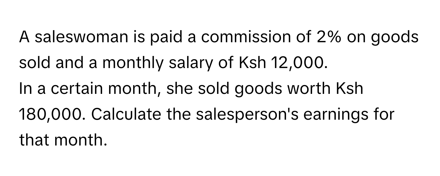 A saleswoman is paid a commission of 2% on goods sold and a monthly salary of Ksh 12,000. 
In a certain month, she sold goods worth Ksh 180,000. Calculate the salesperson's earnings for that month.