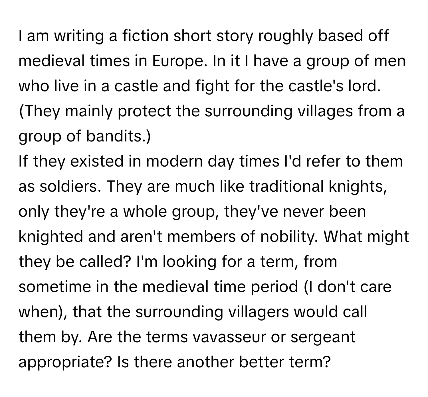 am writing a fiction short story roughly based off medieval times in Europe. In it I have a group of men who live in a castle and fight for the castle's lord. (They mainly protect the surrounding villages from a group of bandits.)

If they existed in modern day times I'd refer to them as soldiers. They are much like traditional knights, only they're a whole group, they've never been knighted and aren't members of nobility. What might they be called? I'm looking for a term, from sometime in the medieval time period (I don't care when), that the surrounding villagers would call them by. Are the terms vavasseur or sergeant appropriate? Is there another better term?