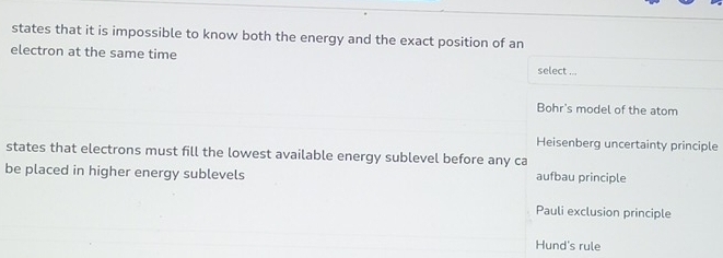 states that it is impossible to know both the energy and the exact position of an
electron at the same time
select ...
Bohr's model of the atom
Heisenberg uncertainty principle
states that electrons must fill the lowest available energy sublevel before any ca
be placed in higher energy sublevels aufbau principle
Pauli exclusion principle
Hund's rule