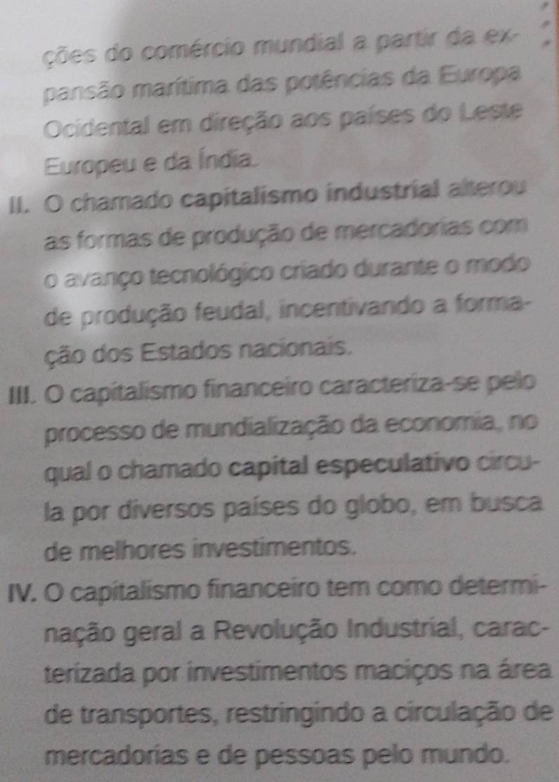 ções do comércio mundial a partir da ex- 
pansão marítima das potências da Europa 
Ocidental em direção aos países do Leste 
Europeu e da Índia 
II. O chamado capitalismo industrial alterou 
as formas de produção de mercadorias com 
o avanço tecnológico criado durante o modo 
de produção feudal, incentivando a forma- 
ção dos Estados nacionais. 
III. O capitalismo financeiro caracteriza-se pelo 
processo de mundialização da economia, no 
qual o chamado capital especulativo circu- 
la por diversos países do globo, em busca 
de melhores investimentos. 
IV. O capitalismo financeiro tem como determi- 
nação geral a Revolução Industrial, carac- 
terizada por investimentos maciços na área 
de transportes, restringindo a circulação de 
mercadorías e de pessoas pelo mundo.