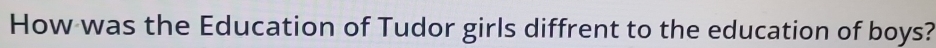 How was the Education of Tudor girls diffrent to the education of boys?