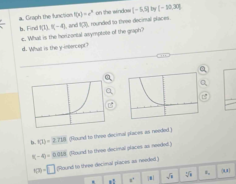 Graph the function f(x)=e^x on the window [-5,5] by [-10,30]. 
b. Find f(1), f(-4) , and f(3) , rounded to three decimal places. 
c. What is the horizontal asymptote of the graph? 
d. What is the y-intercept? 
b. f(1)=2.718 (Round to three decimal places as needed.)
f(-4)=0.018 (Round to three decimal places as needed.)
f(3)=□ (Round to three decimal places as needed.) 
. □  □ /□   □^(□) |□ | sqrt(□ ) sqrt[□](□ ).. (8,8)