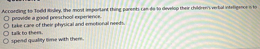 According to Todd Risley, the most important thing parents can do to develop their children's verbal intelligence is to
provide a good preschool experience.
take care of their physical and emotional needs.
talk to them.
spend quality time with them.