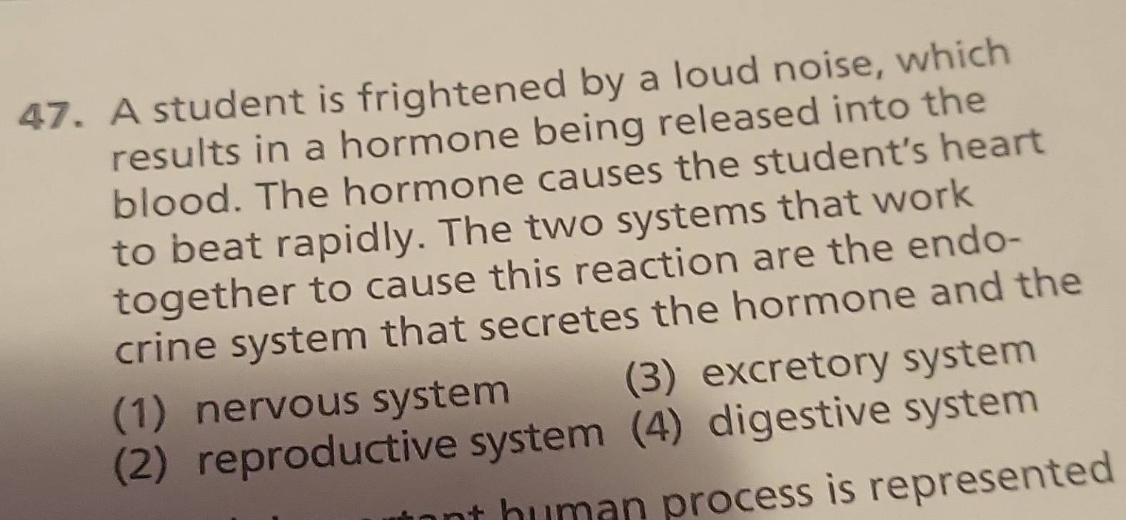 A student is frightened by a loud noise, which
results in a hormone being released into the
blood. The hormone causes the student's heart
to beat rapidly. The two systems that work
together to cause this reaction are the endo-
crine system that secretes the hormone and the
(1) nervous system (3) excretory system
(2) reproductive system (4) digestive system
nt human process is represented .