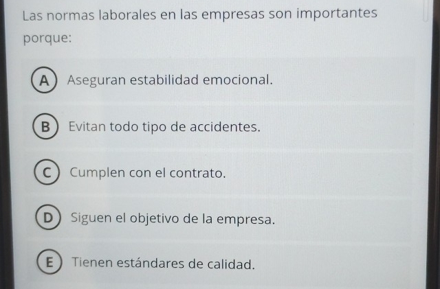 Las normas laborales en las empresas son importantes
porque:
AAseguran estabilidad emocional.
B Evitan todo tipo de accidentes.
CCumplen con el contrato.
D Siguen el objetivo de la empresa.
E  Tienen estándares de calidad.