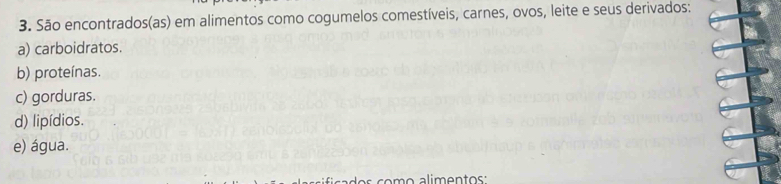 São encontrados(as) em alimentos como cogumelos comestíveis, carnes, ovos, leite e seus derivados: 
a) carboidratos. 
b) proteínas. 
c) gorduras. 
d) lipídios. 
e) água.