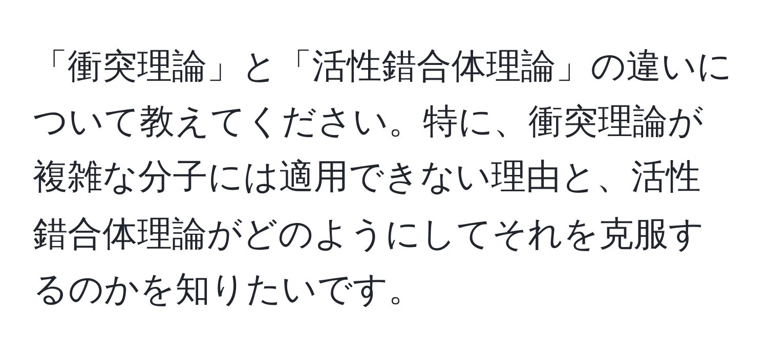 「衝突理論」と「活性錯合体理論」の違いについて教えてください。特に、衝突理論が複雑な分子には適用できない理由と、活性錯合体理論がどのようにしてそれを克服するのかを知りたいです。