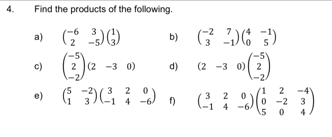 Find the products of the following. 
a) beginpmatrix -6&3 2&-5endpmatrix beginpmatrix 1 3endpmatrix beginpmatrix -2&7 3&-1endpmatrix beginpmatrix 4&-1 0&5endpmatrix
b) 
c) beginpmatrix -5 2 -2endpmatrix (2-30) beginpmatrix -5 2 -2endpmatrix
d) (2-3 0)
e) beginpmatrix 5&-2 1&3endpmatrix beginpmatrix 3&2&0 -1&4&-6endpmatrix f) beginpmatrix 3&2&0 -1&4&-6endpmatrix beginpmatrix 1&2&-4 0&-2&3 5&0&4endpmatrix