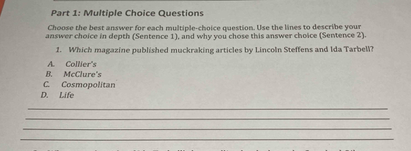 Questions
Choose the best answer for each multiple-choice question. Use the lines to describe your
answer choice in depth (Sentence 1), and why you chose this answer choice (Sentence 2).
1. Which magazine published muckraking articles by Lincoln Steffens and Ida Tarbell?
A. Collier's
B. McClure's
C. Cosmopolitan
D. Life
_
_
_
_