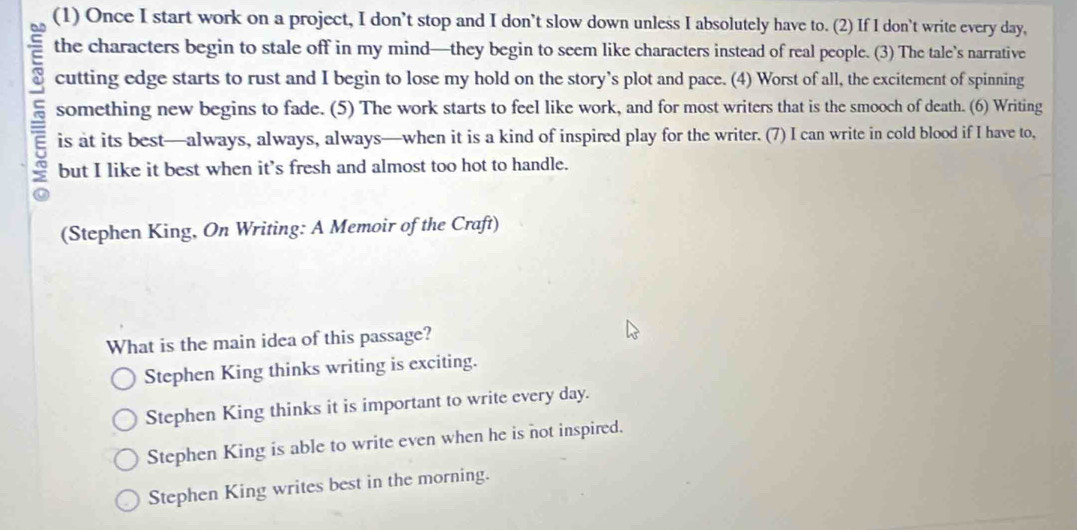 (1) Once I start work on a project, I don’t stop and I don’t slow down unless I absolutely have to. (2) If I don't write every day,
the characters begin to stale off in my mind—they begin to seem like characters instead of real people. (3) The tale’s narrative
cutting edge starts to rust and I begin to lose my hold on the story’s plot and pace. (4) Worst of all, the excitement of spinning
5 something new begins to fade. (5) The work starts to feel like work, and for most writers that is the smooch of death. (6) Writing
is at its best—always, always, always—when it is a kind of inspired play for the writer. (7) I can write in cold blood if I have to,
but I like it best when it's fresh and almost too hot to handle.
(Stephen King, On Writing: A Memoir of the Craft)
What is the main idea of this passage?
Stephen King thinks writing is exciting.
Stephen King thinks it is important to write every day.
Stephen King is able to write even when he is not inspired.
Stephen King writes best in the morning.