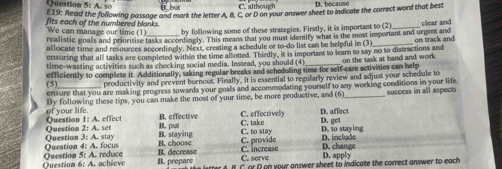 A. so B. but C. although D. because
E19: Read the following passage and mark the letter A, B, C, or D on your answer sheet to indicate the correct word that best
fits each of the numbered blanks.
We can manage our time (1) by following some of these strategies. Firstly, it is important to (2)_ clear and
realistic goals and prioritise tasks accordingly. This means that you must identify what is the most important and urgent and
allocate time and resources accordingly. Next, creating a schedule or to-do list can be helpful in (3)_ on track and
ensuring that all tasks are completed within the time allotted. Thirdly, it is important to learn to say no to distractions and
time-wasting activities such as checking social media. Instead, you should (4) on the task at hand and work
efficiently to complete it. Additionally, taking regular breaks and scheduling time for self-care activities can help
(5)_ productivity and prevent burnout. Finally, it is essential to regularly review and adjust your schedule to
ensure that you are making progress towards your goals and accommodating yourself to any working conditions in your life.
By following these tips, you can make the most of your time, be more productive, and (6) success in all aspects
of your life. D. affect
Ouestion 1: 1 A. effect B. effective C. effectively
C. take D. get
Question 2:A . set B. put C. to stay
Question 3:A . stay B. staying C. provide D. to staying
Question 4:A . focus B. choose D. include
Question 5:A .reduce B. decrease C. increase D. change
Question 6:A . achieve B. prepare C. serve D. apply
R C or D on your answer sheet to indicate the correct answer to each