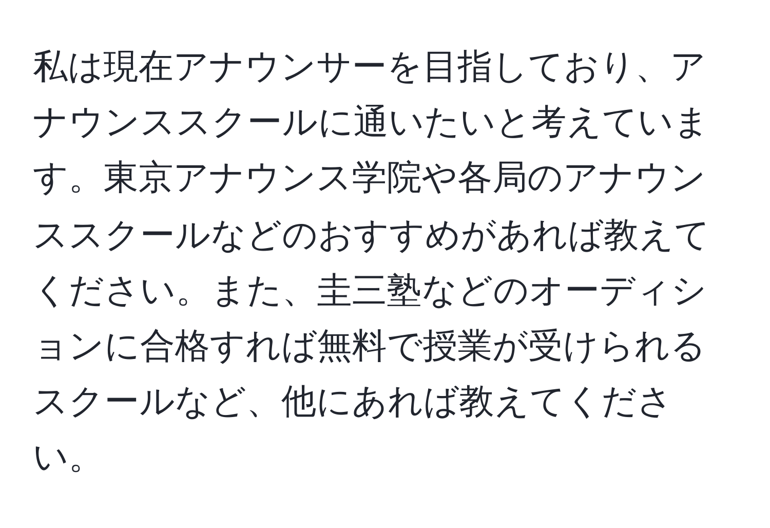 私は現在アナウンサーを目指しており、アナウンススクールに通いたいと考えています。東京アナウンス学院や各局のアナウンススクールなどのおすすめがあれば教えてください。また、圭三塾などのオーディションに合格すれば無料で授業が受けられるスクールなど、他にあれば教えてください。