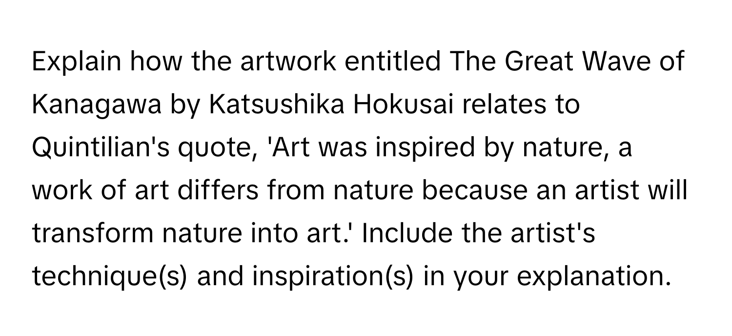 Explain how the artwork entitled The Great Wave of Kanagawa by Katsushika Hokusai relates to Quintilian's quote, 'Art was inspired by nature, a work of art differs from nature because an artist will transform nature into art.' Include the artist's technique(s) and inspiration(s) in your explanation.