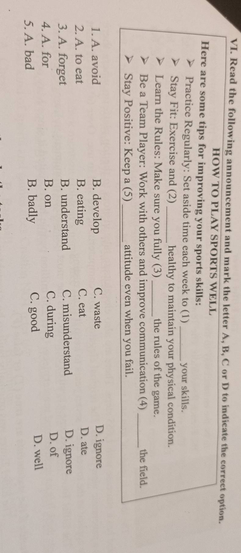 Read the following announcement and mark the letter A, B, C or D to indicate the correct option.
HOW TO PLAY SPORTS WELL
Here are some tips for improving your sports skills:
Practice Regularly: Set aside time each week to (1) _your skills.
Stay Fit: Exercise and (2) _healthy to maintain your physical condition.
Learn the Rules: Make sure you fully (3) _the rules of the game.
Be a Team Player: Work with others and improve communication (4) _the field.
Stay Positive: Keep a (5) _attitude even when you fail.
1. A. avoid B. develop C. waste D. ignore
2. A. to eat B. eating
C. eat D. ate
3. A. forget B. understand C. misunderstand D. ignore
4. A. for B. on C. during
D. of
5. A. bad B. badly C. good
D. well