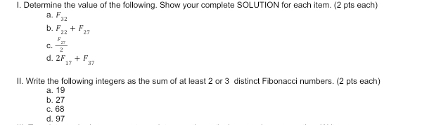 Determine the value of the following. Show your complete SOLUTION for each item. (2 pts each)
a. F_32
b. F_22+F_27
C. frac F_272
d. 2F_17+F_37
II. Write the following integers as the sum of at least 2 or 3 distinct Fibonacci numbers. (2 pts each)
a. 19
b. 27
c. 68
d. 97