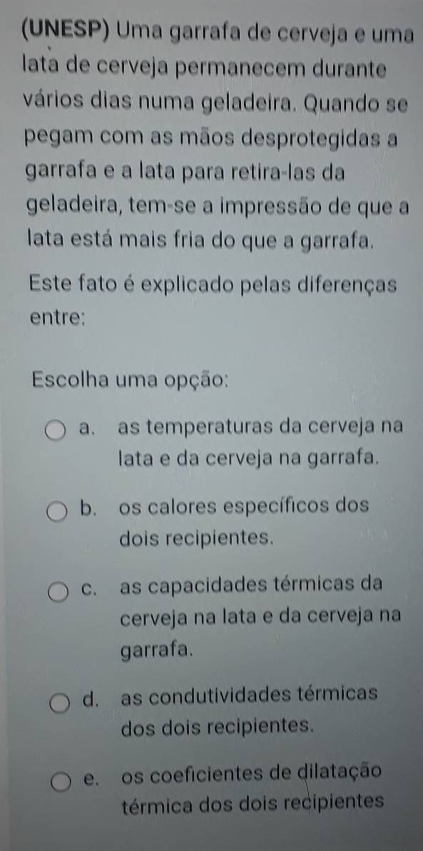 (UNESP) Uma garrafa de cerveja e uma
lata de cerveja permanecem durante
vários dias numa geladeira. Quando se
pegam com as mãos desprotegidas a
garrafa e a lata para retira-las da
geladeira, tem-se a impressão de que a
lata está mais fria do que a garrafa.
Este fato é explicado pelas diferenças
entre:
Escolha uma opção:
a. as temperaturas da cerveja na
lata e da cerveja na garrafa.
b. os calores específicos dos
dois recipientes.
c. as capacidades térmicas da
cerveja na lata e da cerveja na
garrafa.
d. as condutividades térmicas
dos dois recipientes.
e os coeficientes de dilatação
térmica dos dois recipientes