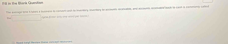 Fill in the Blank Question 
The average time it takes a business to convert cash to Inventory, inventory to accounts receivable, and accounts receivable back to cash is commonly called 
the □ cycle.(Enter only one word per blank.) 
Need help? Review these concept resources.