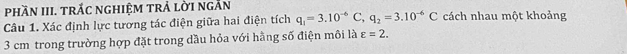 phầN III. TrắC nghiệm trẢ lời ngắn 
Câu 1. Xác định lực tương tác điện giữa hai điện tích q_1=3.10^(-6)C, q_2=3.10^(-6)C cách nhau một khoảng
3 cm trong trường hợp đặt trong dầu hỏa với hằng số điện môi là varepsilon =2.