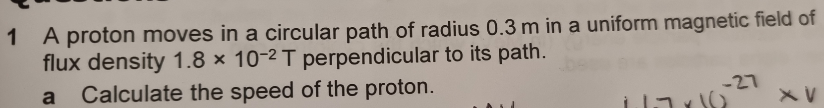 A proton moves in a circular path of radius 0.3 m in a uniform magnetic field of 
flux density 1.8* 10^(-2)T perpendicular to its path. 
a Calculate the speed of the proton.