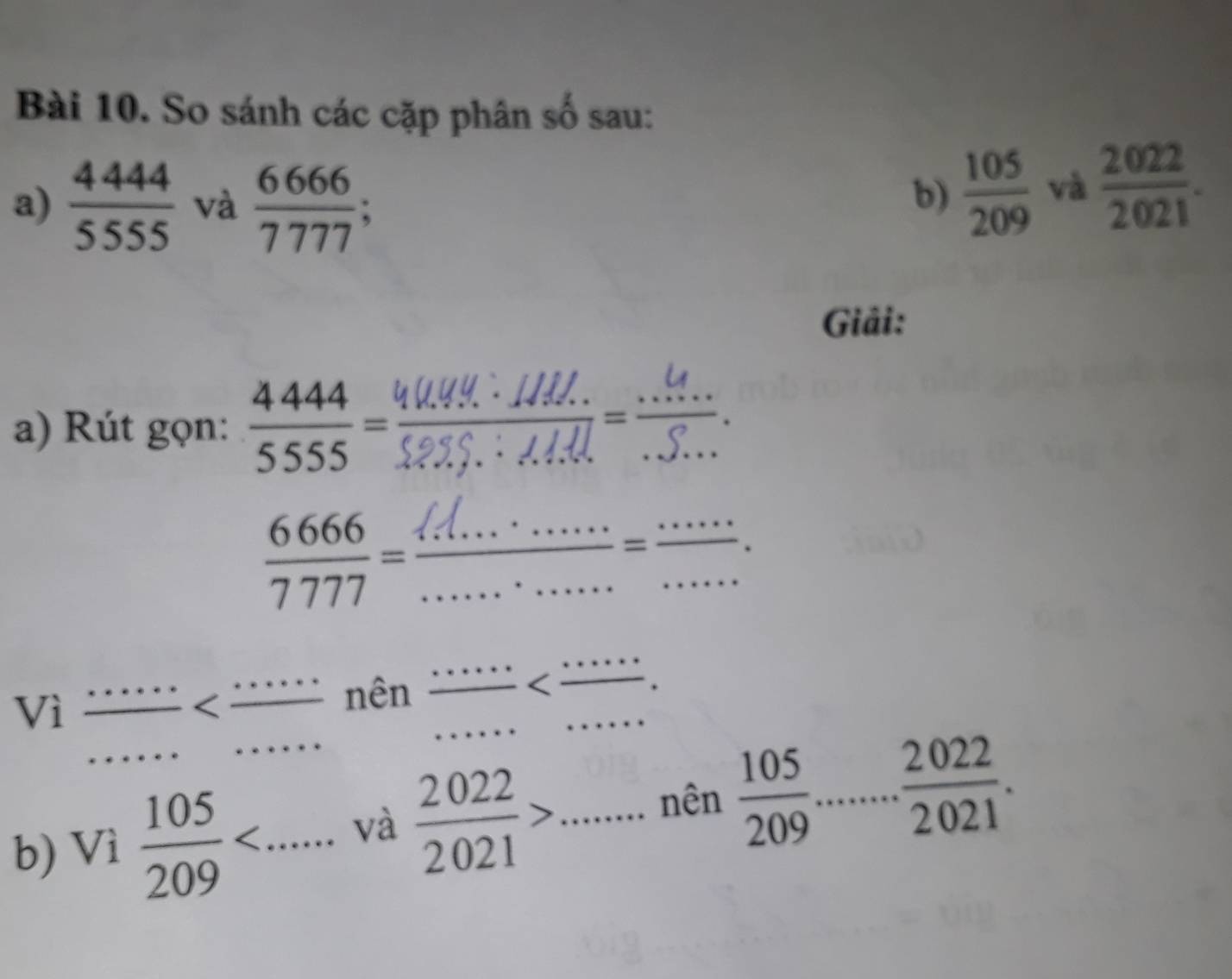 So sánh các cặp phân số sau: 
a)  4444/5555  và  6666/7777 ; 
b)  105/209  và  2022/2021 . 
Giải: 
a) Rút gọn:  4444/5555 =
 6666/7777 =  (47...· ....)/........ = (....)/...  ______ 
· · · 
Vì
 105/209  và  2022/2021 > _ _ □  □  nên  105/209 ...... 2022/2021 .