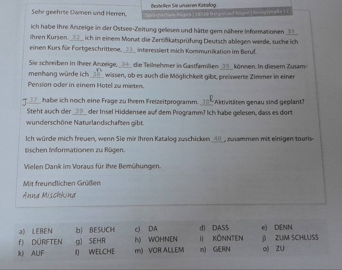 Bestellen Sie unseren Katalog.
Sehr geehrte Damen und Herren, Sprichschule Rügen | 18528 Bergen auf Rügen | Königsstraße 12
ich habe Ihre Anzeige in der Ostsee-Zeitung gelesen und hätte gern nähere Informationen . 31
Ihren Kursen._ 3 ich in einem Monat die Zertifikatsprüfung Deutsch ablegen werde, suche ich
einen Kurs für Fortgeschrittene,_ 3 interessiert mich Kommunikation im Beruf.
_
Sie schreiben in Ihrer Anzeige,_ 4 die Teilnehmer in Gastfamilien __ 35 _ können. In diesem Zusam-
menhang würde ich _wissen, ob es auch die Möglichkeit gibt, preiswerte Zimmer in einer
Pension oder in einem Hotel zu mieten.
_habe ich noch eine Frage zu Ihrem Freizeitprogramm. _380 Aktivitäten genau sind geplant?
Steht auch der der Insel Hiddensee auf dem Programm? Ich habe gelesen, dass es dort
wunderschöne Naturlandschaften gibt.
Ich würde mich freuen, wenn Sie mir Ihren Katalog zuschicken _∞ zusammen mit einigen touris-
tischen Informationen zu Rügen.
Vielen Dank im Voraus für Ihre Bemühungen.
Mit freundlichen Grüßen
Anna Mischkina
a) LEBEN b) BESUCH c) DA d) DASS e) DENN
f) DÜRFTEN g) SEHR h) WOHNEN i) KÖNNTEN j) ZUM SCHLUSS
k) AUF I) WELCHE m VOR ALLEM n) GERN o) ZU