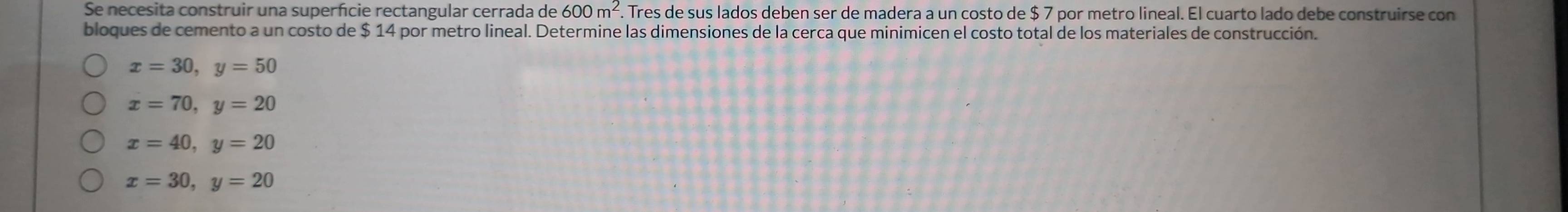 Se necesita construir una superfcie rectangular cerrada de 600m^2. . Tres de sus lados deben ser de madera a un costo de $ 7 por metro lineal. El cuarto lado debe construirse con
bloques de cemento a un costo de $ 14 por metro lineal. Determine las dimensiones de la cerca que minimicen el costo total de los materiales de construcción.
x=30, y=50
x=70, y=20
x=40, y=20
x=30, y=20