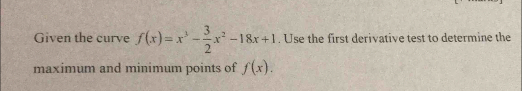 Given the curve f(x)=x^3- 3/2 x^2-18x+1. Use the first derivative test to determine the 
maximum and minimum points of f(x).