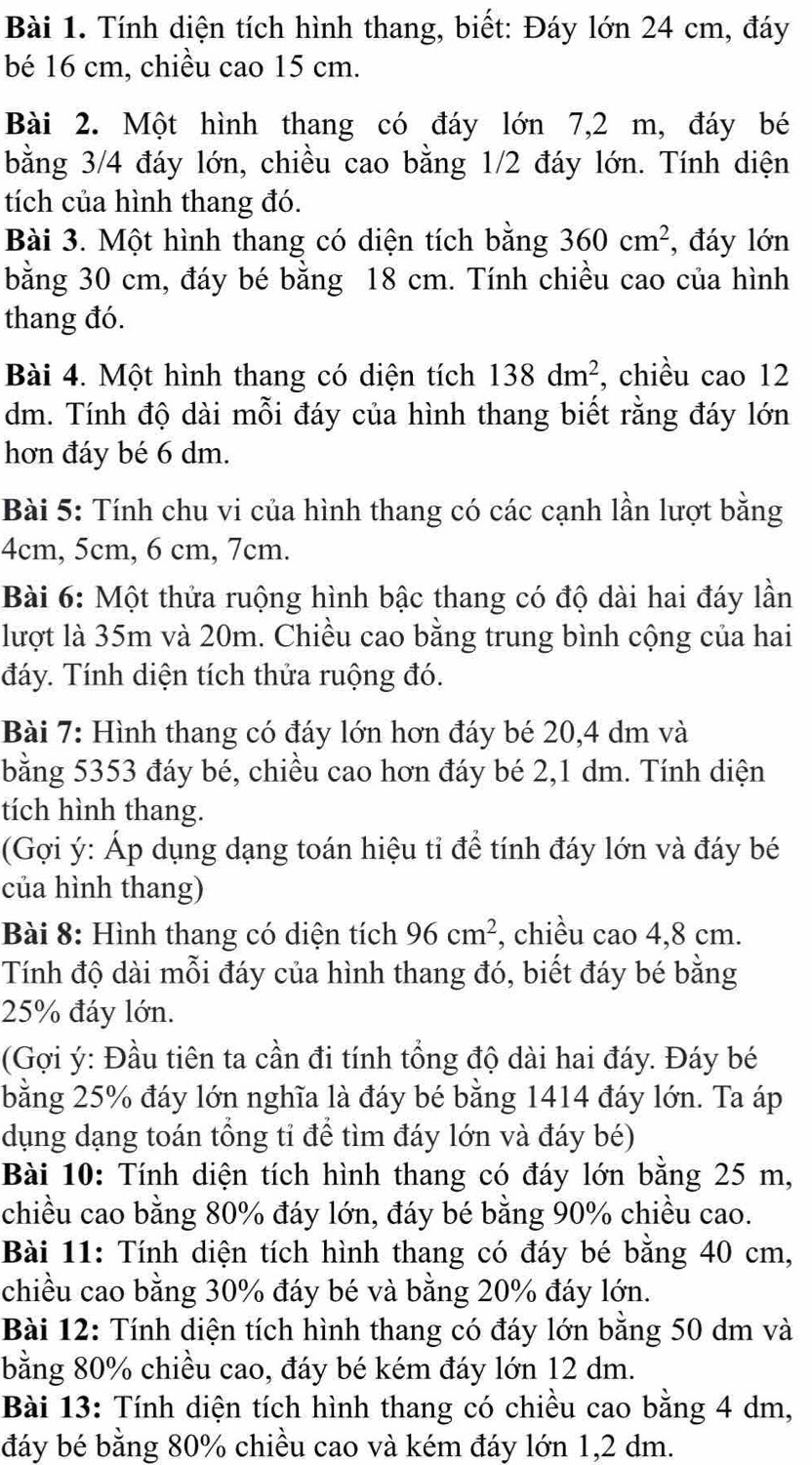 Tính diện tích hình thang, biết: Đáy lớn 24 cm, đáy
bé 16 cm, chiều cao 15 cm.
Bài 2. Một hình thang có đáy lớn 7,2 m, đáy bé
bằng 3/4 đáy lớn, chiều cao bằng 1/2 đáy lớn. Tính diện
tích của hình thang đó.
Bài 3. Một hình thang có diện tích bằng 360cm^2 , đáy lớn
bằng 30 cm, đáy bé bằng 18 cm. Tính chiều cao của hình
thang đó.
Bài 4. Một hình thang có diện tích 138dm^2 , chiều cao 12
dm. Tính độ dài mỗi đáy của hình thang biết rằng đáy lớn
hơn đáy bé 6 dm.
Bài 5: Tính chu vi của hình thang có các cạnh lần lượt bằng
4cm, 5cm, 6 cm, 7cm.
Bài 6: Một thửa ruộng hình bậc thang có độ dài hai đáy lần
lượt là 35m và 20m. Chiều cao bằng trung bình cộng của hai
đáy. Tính diện tích thửa ruộng đó.
Bài 7: Hình thang có đáy lớn hơn đáy bé 20,4 dm và
bằng 5353 đáy bé, chiều cao hơn đáy bé 2,1 dm. Tính diện
tích hình thang.
(Gợi ý: Áp dụng dạng toán hiệu tỉ để tính đáy lớn và đáy bé
của hình thang)
Bài 8: Hình thang có diện tích 96cm^2 , chiều cao 4,8 cm.
Tính độ dài mỗi đáy của hình thang đó, biết đáy bé bằng
25% đáy lớn.
(Gợi ý: Đầu tiên ta cần đi tính tổng độ dài hai đáy. Đáy bé
bằng 25% đáy lớn nghĩa là đáy bé bằng 1414 đáy lớn. Ta áp
dụng dạng toán tổng tỉ để tìm đáy lớn và đáy bé)
Bài 10: Tính diện tích hình thang có đáy lớn bằng 25 m,
chiều cao bằng 80% đáy lớn, đáy bé bằng 90% chiều cao.
Bài 11: Tính diện tích hình thang có đáy bé bằng 40 cm,
chiều cao bằng 30% đáy bé và bằng 20% đáy lớn.
Bài 12: Tính diện tích hình thang có đáy lớn bằng 50 dm và
bằng 80% chiều cao, đáy bé kém đáy lớn 12 dm.
Bài 13: Tính diện tích hình thang có chiều cao bằng 4 dm,
đáy bé bằng 80% chiều cao và kém đáy lớn 1,2 dm.