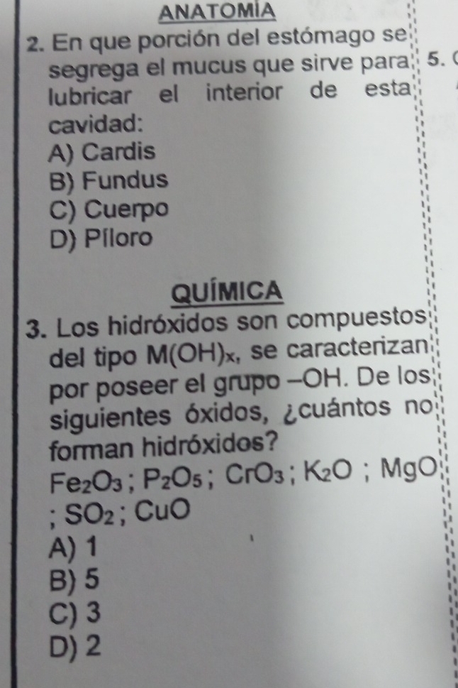 ANATOMIA
2. En que porción del estómago se
segrega el mucus que sirve para 5. (
lubricar el interior de esta
cavidad:
A) Cardis
B) Fundus
C) Cuerpo
D) Píloro
QUÍMICA
3. Los hidróxidos son compuestos
del tipo M(OH)_x , se caracterizan
por poseer el grupo -- OH. De los
siguientes óxidos, ¿cuántos no
forman hidróxidos?
Fe_2O_3; P_2O_5; CrO_3; K_2O ;Mg 0
SO_2; CuO
A) 1
B) 5
C) 3
D) 2