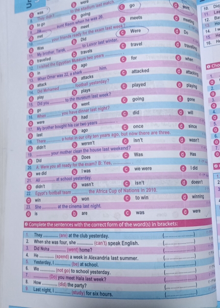 う a were
go went 10. Dia
They dus? to the stadium last match.
meets
mostrc
He _aunt Reem when he was 20. b going
11. Las
12. Ba
to go
meet
Were c Do 14. iw
@ met _your friends ready for the exam last week ?
↑. 13. Ho
15. He
⑤ Did
10.
16. He
travel traving
travelled 11. My brother, Tarek, O Was _to Luxor last winter.
C for d when
12. I visited the Egyptian Museum two years travels
in b o_
him.
O Cho
13. When Omar was 22, a shark attacked d attacking 1.
attack b attacks
a
C d
14. Did Mohamed football yesterday?
play _played playing 2
15. Did you_ .'''''' to the museum last week? ❺ plays
C going d gone 3.
16. When . you have dinner last night? B word
a
ā go
O ware _bì háo _C dlid o will 4.
a
T 
17. My brother bought his car two years . once d since 5.
a
O last b ago C 
6.
18. There a hotel in our city ten years ago, but now there are three.
O didn't_ 5 weren't isn't dì wasn't a
19. ___. your mother clean the house last weekend?
7.
a Did D Does C Was Has a
20. A: Were you all ready for the exam? B:Ye _
@ we did bll was c we were d l did
21. Alli_ at school yesterday. ： 1.
O didn't b wasn't cì isn't dì do esn't 7
22. Egypt's football team _the Africa Cup of Nations in 2010. winning
ā win b won C to win
23. She_ at the cinema last night. were
a is bì are C was
@ Complete the sentences with the correct form of the word(s) in brackets: