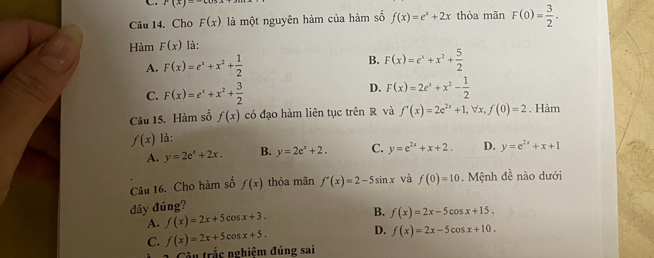 F(x)=-cos
Câu 14. Cho F(x) là một nguyên hàm của hàm số f(x)=e^x+2x thỏa mãn F(0)= 3/2 . 
Hàm F(x) là:
B.
A. F(x)=e^x+x^2+ 1/2  F(x)=e^x+x^2+ 5/2 
C. F(x)=e^x+x^2+ 3/2  D. F(x)=2e^x+x^2- 1/2 
Câu 15. Hàm số f(x) có đạo hàm liên tục trên R và f'(x)=2e^(2x)+1, forall x, f(0)=2. Hàm
f(x) là:
A. y=2e^x+2x. B. y=2e^x+2. C. y=e^(2x)+x+2. D. y=e^(2x)+x+1
Câu 16. Cho hàm số f(x) thỏa mãn f'(x)=2-5sin x và f(0)=10. Mệnh đề nào dưới
đây đúng?
A. f(x)=2x+5cos x+3. B. f(x)=2x-5cos x+15.
C. f(x)=2x+5cos x+5. D. f(x)=2x-5cos x+10. 
âu trắc nghiệm đúng sai