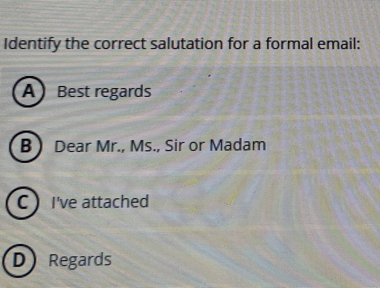 Identify the correct salutation for a formal email: 
A Best regards 
Dear Mr., Ms., Sir or Madam 
I've attached 
Regards