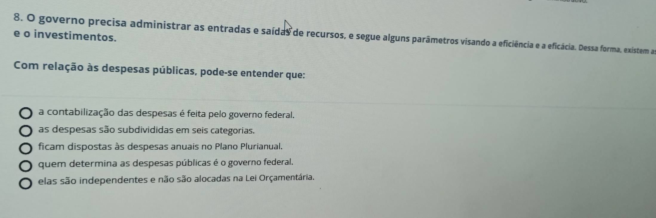 governo precisa administrar as entradas e saídas de recursos, e segue alguns parâmetros visando a eficiência e a eficácia. Dessa forma, existem as
e o investimentos.
Com relação às despesas públicas, pode-se entender que:
a contabilização das despesas é feita pelo governo federal.
as despesas são subdivididas em seis categorias.
ficam dispostas às despesas anuais no Plano Plurianual.
quem determina as despesas públicas é o governo federal.
elas são independentes e não são alocadas na Lei Orçamentária.