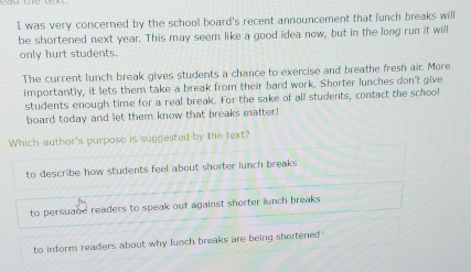 was very concerned by the school board's recent announcement that funch breaks will
be shortened next year. This may seem like a good idea now, but in the long run it will
only hurt students.
The current lunch break gives students a chance to exercise and breathe fresh air. More
importantly, it lets them take a break from their hard work. Shorter lunches don't give
students enough time for a real break. For the sake of all students, contact the school
board today and let them know that breaks matter!
Which author's purpose is suggested by the text?
to describe how students feel about shorter lunch breaks
to persuade readers to speak out against shorter lunch breaks
to inform readers about why lunch breaks are being shortened