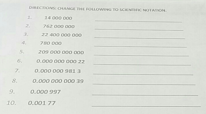 DIRECTIONS: CHANGE THE FOLLOWING TO SCIENTIFIC NOTATION.
1. 14 000 000
_
2. 762 000 000
_
3. 22 400 000 000
_
4. 780 000
_
5. 209 000 000 000
_
6. 0.000 000 000 22
_
7. 0.000 000 981 3
_
8. 0.000 000 000 39
_
9 1 0.000 997
_
10. 0.001 77
_