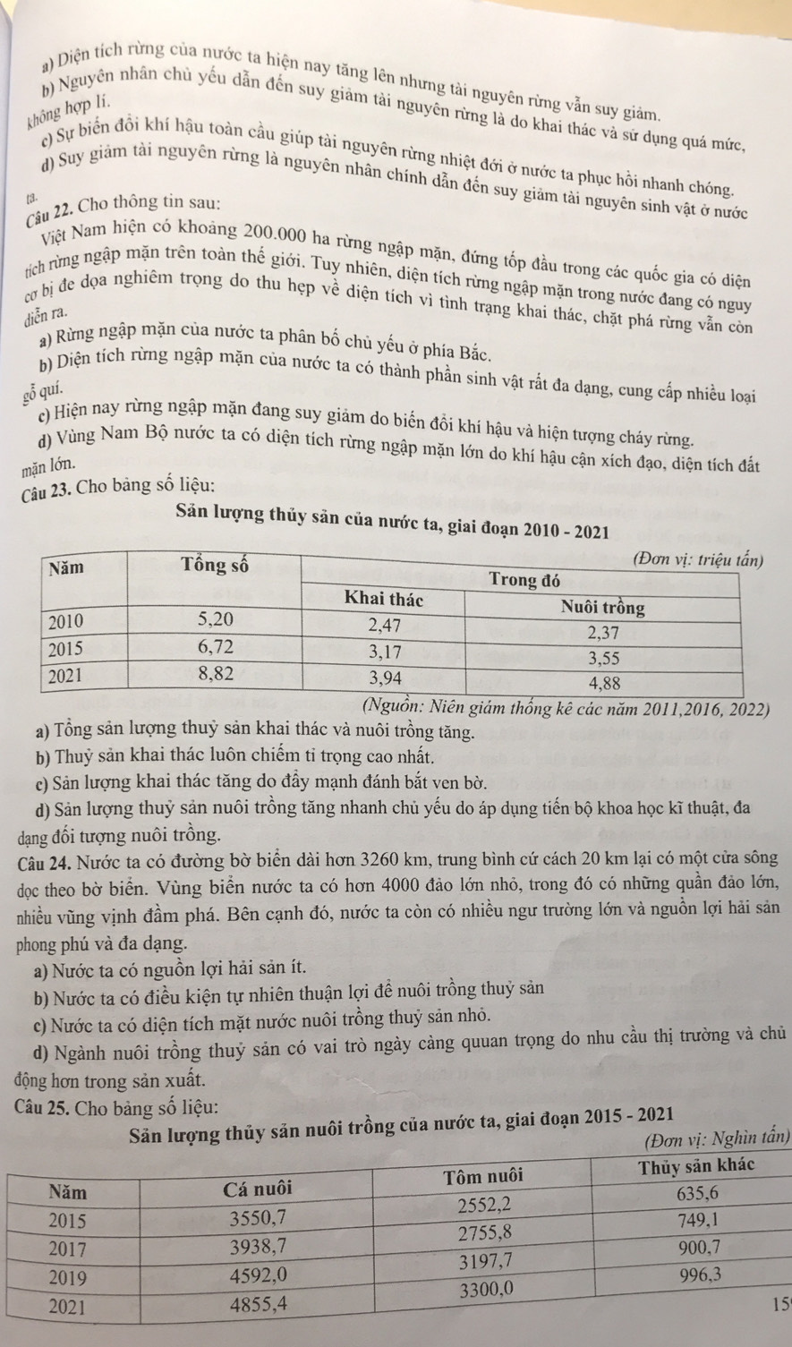 a) Diện tích rừng của nước ta hiện nay tăng lên nhưng tải nguyên rừng vẫn suy giảm
không hợp lí,
b) Nguyên nhân chủ yếu dẫn đến suy giảm tài nguyên rừng là do khai thác và sứ dụng quá mức,
() Sự biển đổi khí hậu toàn cầu giúp tài nguyên rừng nhiệt đới ở nước ta phục hồi nhanh chóng,
d) Suy giảm tài nguyên rừng là nguyên nhân chính dẫn đến suy giám tài nguyên sinh vật ở nước
[a.
Câu 22. Cho thông tin sau:
Việt Nam hiện có khoảng 200.000 ha rừng ngập mặn, đứng tốp đầu trong các quốc gia có diện
tích rừng ngập mặn trên toàn thế giới. Tuy nhiên, diện tích rừng ngập mặn trong nước đang có nguy
cơ bị đe dọa nghiêm trọng do thu hẹp về diện tích vì tình trạng khai thác, chặt phá rừng vẫn còn
diễn ra.
a) Rừng ngập mặn của nước ta phân bố chủ yếu ở phía Bắc.
b) Diện tích rừng ngập mặn của nước ta có thành phần sinh vật rắt đa dạng, cung cấp nhiều loại
gỗ quí.
c) Hiện nay rừng ngập mặn đang suy giảm do biến đồi khí hậu và hiện tượng cháy rừng.
d) Vùng Nam Bộ nước ta có diện tích rừng ngập mặn lớn do khí hậu cận xích đạo, diện tích đất
mặn lớn.
Câu 23. Cho bảng số liệu:
Sản lượng thủy sản của nước ta, giai đoạn 2010 - 2021
uồn: Niên giám thống kê các năm 2011,2016, 2022)
a) Tổng sản lượng thuỷ sản khai thác và nuôi trồng tăng.
b) Thuỷ sản khai thác luôn chiếm tỉ trọng cao nhất.
c) Sản lượng khai thác tăng do đầy mạnh đánh bắt ven bờ.
d) Sản lượng thuỷ sản nuôi trồng tăng nhanh chủ yếu do áp dụng tiến bộ khoa học kĩ thuật, đa
dạng đối tượng nuôi trồng.
Câu 24. Nước ta có đường bờ biển dài hơn 3260 km, trung bình cứ cách 20 km lại có một cửa sông
dọc theo bờ biển. Vùng biển nước ta có hơn 4000 đảo lớn nhỏ, trong đó có những quần đảo lớn,
nhiều vũng vịnh đầm phá. Bên cạnh đó, nước ta còn có nhiều ngư trường lớn và nguồn lợi hải sản
phong phú và đa dạng.
a) Nước ta có nguồn lợi hải sản ít.
b) Nước ta có điều kiện tự nhiên thuận lợi để nuôi trồng thuỷ sản
c) Nước ta có diện tích mặt nước nuôi trồng thuỷ sản nhỏ.
d) Ngành nuôi trồng thuỷ sản có vai trò ngày càng quuan trọng do nhu cầu thị trường và chủ
động hơn trong sản xuất.
Câu 25. Cho bảng số liệu:
Sản lượng thủy sản nuôi trồng của nước ta, giai đoạn 2015 - 2021
(Đơn vị: Nghìn tấn)
5